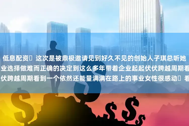 低息配资	这次是被鼎极邀请见到好久不见的创始人子琪总听她述说创业18年的经历从开始创业选择做难而正确的决定到这么多年带着企业起起伏伏跨越周期看到一个依然还能量满满在路上的事业女性很感动	看别人 照见自己感恩！