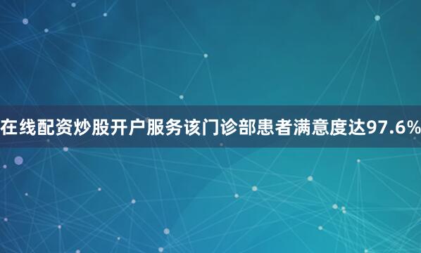 在线配资炒股开户服务该门诊部患者满意度达97.6%