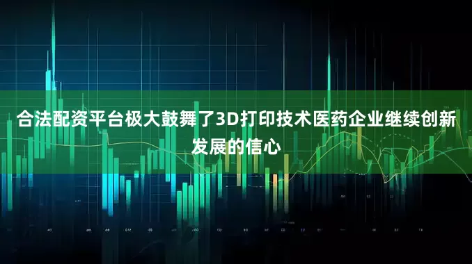 合法配资平台极大鼓舞了3D打印技术医药企业继续创新发展的信心